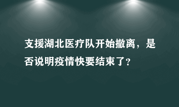 支援湖北医疗队开始撤离，是否说明疫情快要结束了？