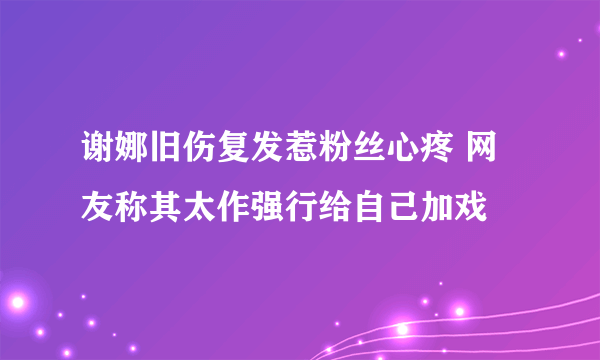 谢娜旧伤复发惹粉丝心疼 网友称其太作强行给自己加戏