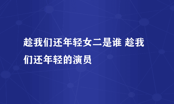 趁我们还年轻女二是谁 趁我们还年轻的演员