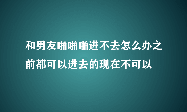 和男友啪啪啪进不去怎么办之前都可以进去的现在不可以