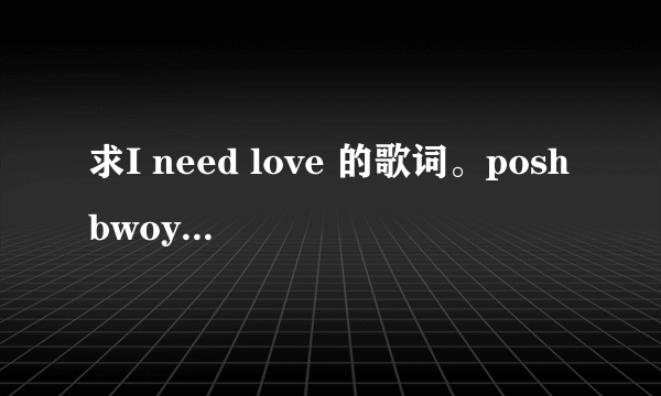 求I need love 的歌词。poshbwoy和另外两个人唱的。LRC格式