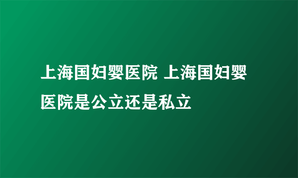 上海国妇婴医院 上海国妇婴医院是公立还是私立