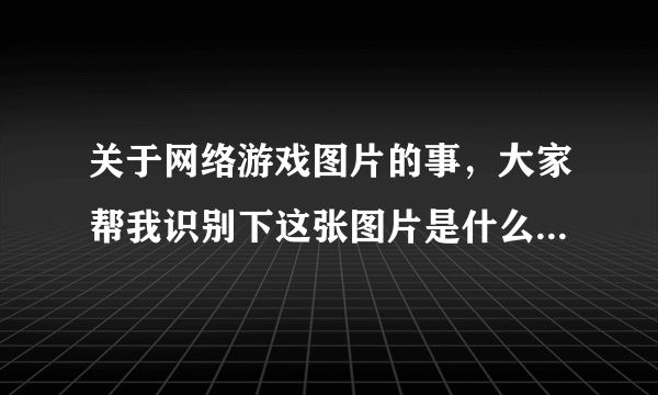 关于网络游戏图片的事，大家帮我识别下这张图片是什么游戏里面的截图.急 在线等