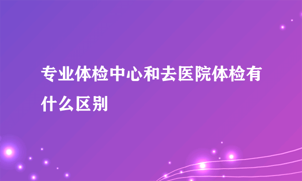 专业体检中心和去医院体检有什么区别