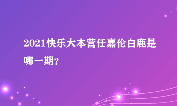 2021快乐大本营任嘉伦白鹿是哪一期？