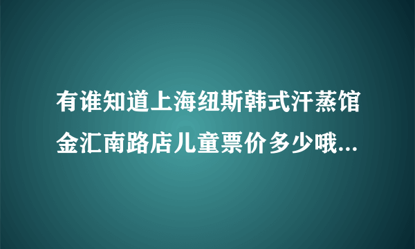 有谁知道上海纽斯韩式汗蒸馆金汇南路店儿童票价多少哦？是不是也是68？是念幼儿园的小孩 谢谢