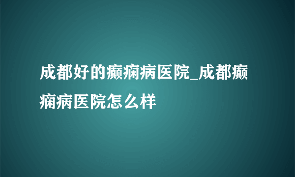 成都好的癫痫病医院_成都癫痫病医院怎么样