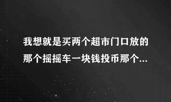 我想就是买两个超市门口放的那个摇摇车一块钱投币那个可以唱歌那个然后想买二