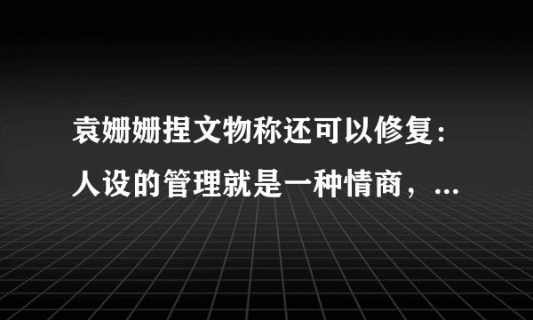 袁姗姗捏文物称还可以修复：人设的管理就是一种情商，你怎么看？