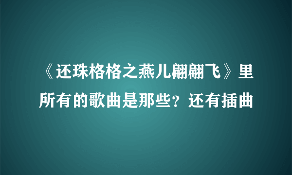 《还珠格格之燕儿翩翩飞》里所有的歌曲是那些？还有插曲