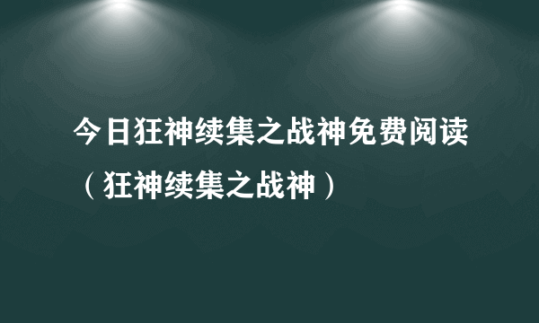 今日狂神续集之战神免费阅读（狂神续集之战神）