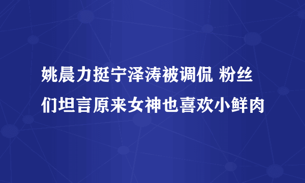 姚晨力挺宁泽涛被调侃 粉丝们坦言原来女神也喜欢小鲜肉