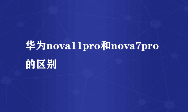 华为nova11pro和nova7pro的区别