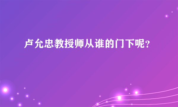 卢允忠教授师从谁的门下呢？