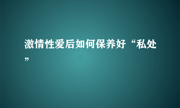 激情性爱后如何保养好“私处”