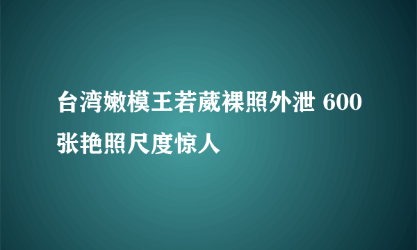 台湾嫩模王若葳裸照外泄 600张艳照尺度惊人