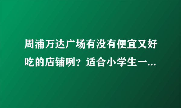 周浦万达广场有没有便宜又好吃的店铺咧？适合小学生一起吃的？急呀.