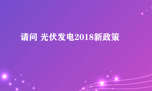 请问 光伏发电2018新政策