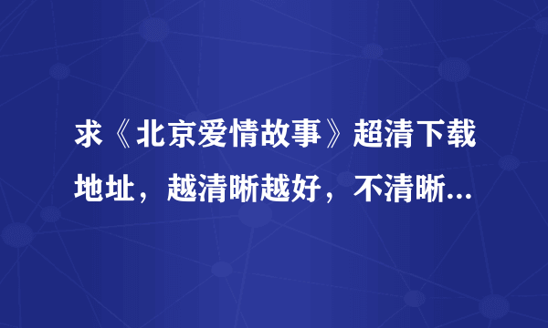 求《北京爱情故事》超清下载地址，越清晰越好，不清晰不要。小女子在这里先谢过各位大神大哥啦