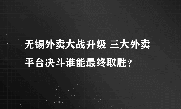 无锡外卖大战升级 三大外卖平台决斗谁能最终取胜？