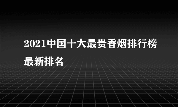 2021中国十大最贵香烟排行榜最新排名