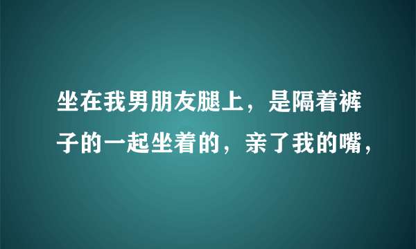 坐在我男朋友腿上，是隔着裤子的一起坐着的，亲了我的嘴，