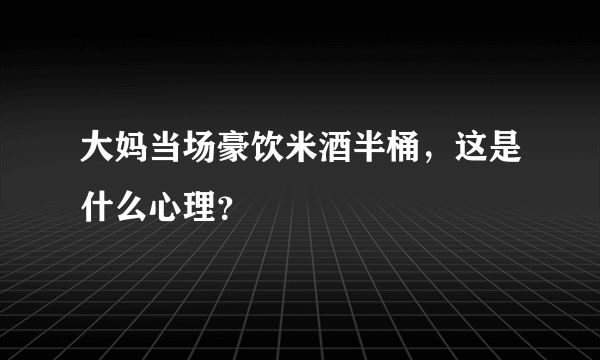 大妈当场豪饮米酒半桶，这是什么心理？