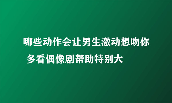 哪些动作会让男生激动想吻你 多看偶像剧帮助特别大