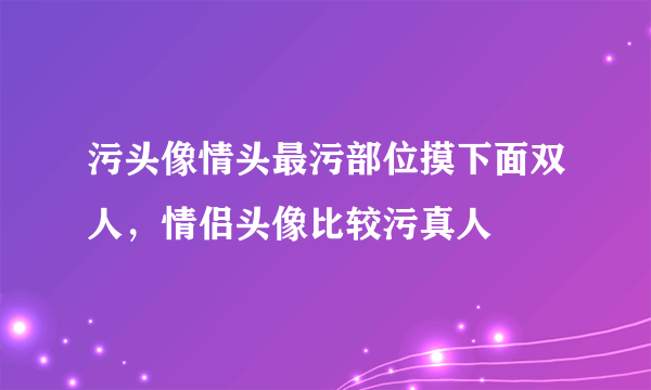 污头像情头最污部位摸下面双人，情侣头像比较污真人