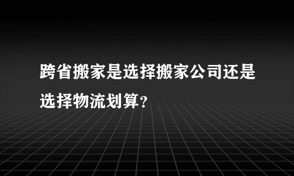 跨省搬家是选择搬家公司还是选择物流划算？