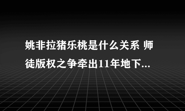 姚非拉猪乐桃是什么关系 师徒版权之争牵出11年地下情_飞外网