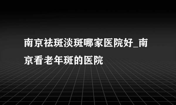 南京祛斑淡斑哪家医院好_南京看老年斑的医院