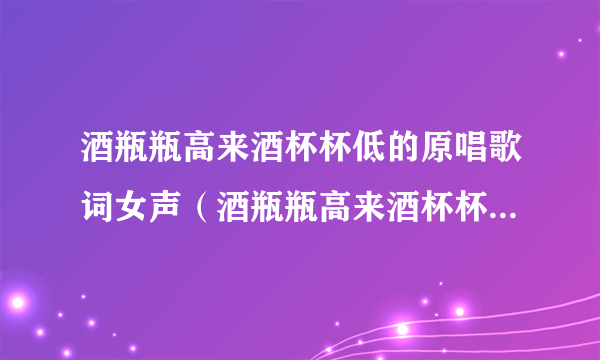 酒瓶瓶高来酒杯杯低的原唱歌词女声（酒瓶瓶高来酒杯杯低的原唱歌词）