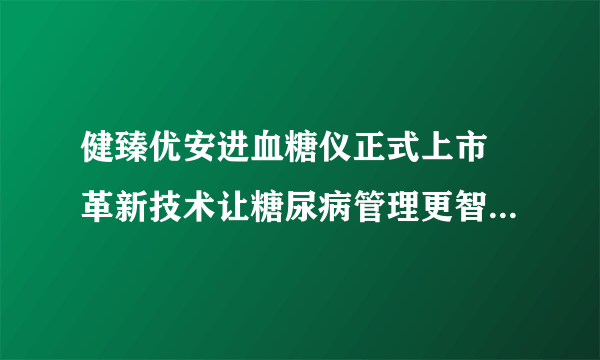 健臻优安进血糖仪正式上市 革新技术让糖尿病管理更智能、便捷