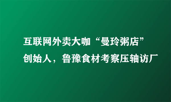 互联网外卖大咖“曼玲粥店”创始人，鲁豫食材考察压轴访厂