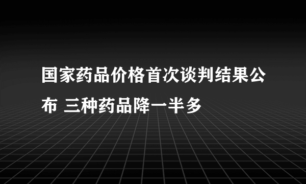 国家药品价格首次谈判结果公布 三种药品降一半多