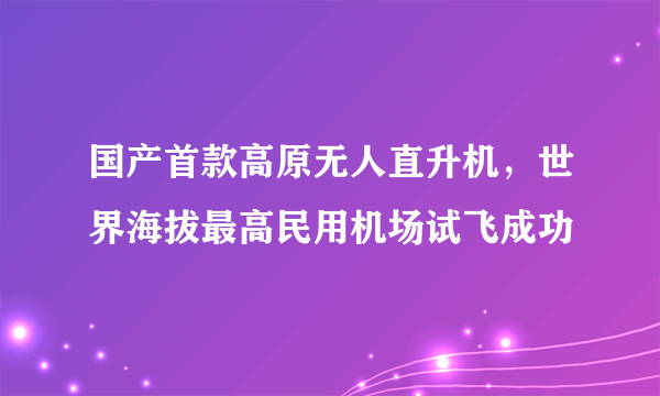 国产首款高原无人直升机，世界海拔最高民用机场试飞成功