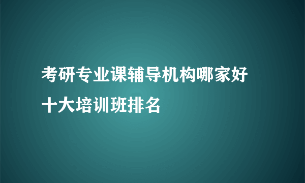 考研专业课辅导机构哪家好 十大培训班排名