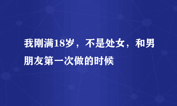 我刚满18岁，不是处女，和男朋友第一次做的时候