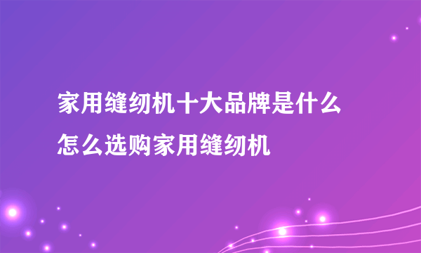 家用缝纫机十大品牌是什么 怎么选购家用缝纫机