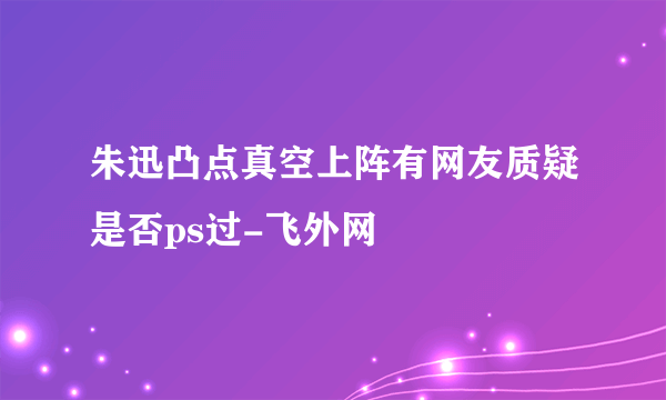 朱迅凸点真空上阵有网友质疑是否ps过-飞外网