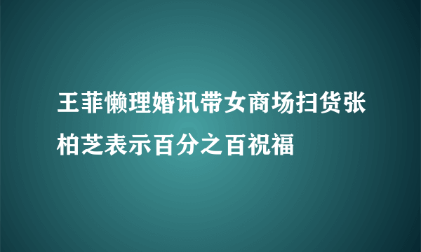 王菲懒理婚讯带女商场扫货张柏芝表示百分之百祝福