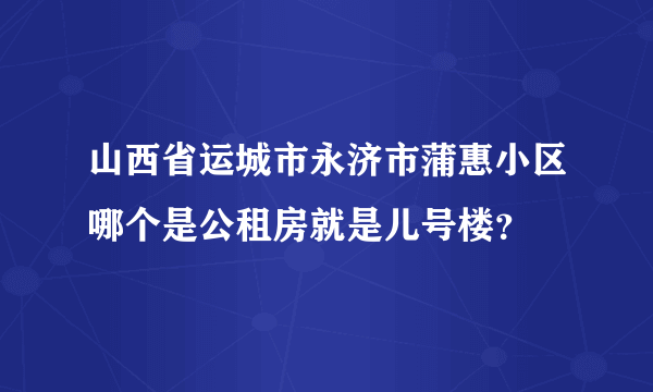 山西省运城市永济市蒲惠小区哪个是公租房就是儿号楼？