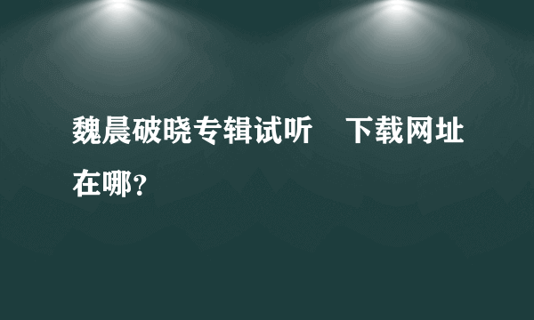 魏晨破晓专辑试听﹑下载网址在哪？