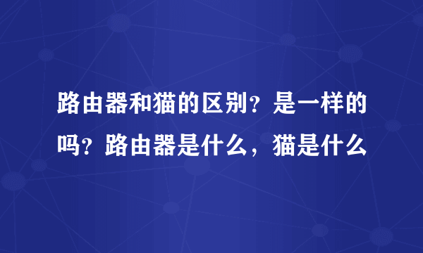 路由器和猫的区别？是一样的吗？路由器是什么，猫是什么