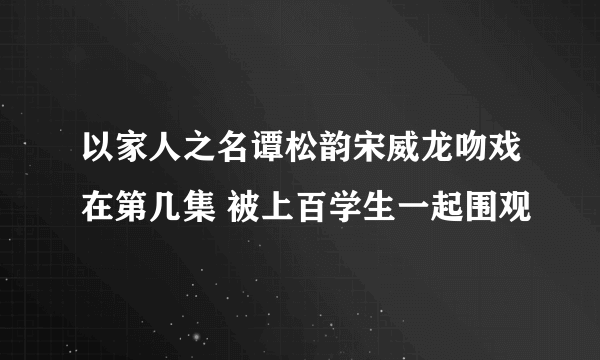 以家人之名谭松韵宋威龙吻戏在第几集 被上百学生一起围观