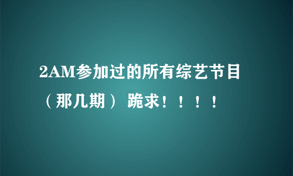 2AM参加过的所有综艺节目 （那几期） 跪求！！！！