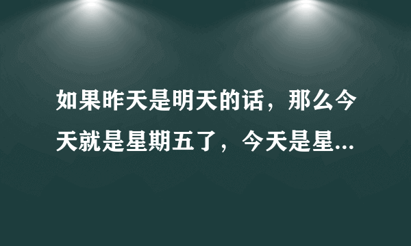 如果昨天是明天的话，那么今天就是星期五了，今天是星期几了？（脑筋急转弯）