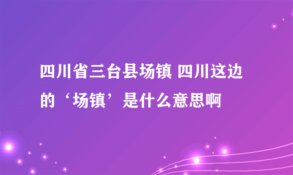 四川省三台县场镇 四川这边的‘场镇’是什么意思啊