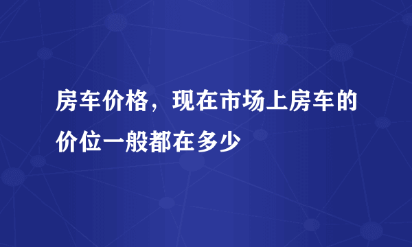 房车价格，现在市场上房车的价位一般都在多少